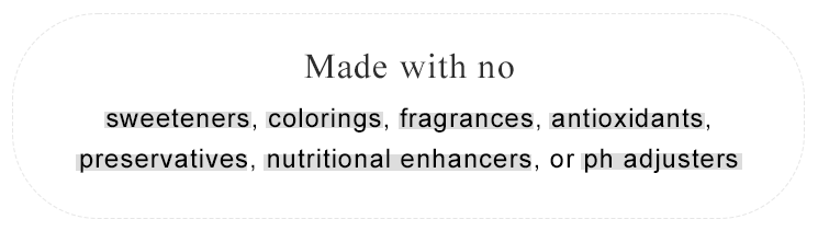 Made with no sweeteners, colorings, fragrances, antioxidants, preservatives, nutritional enhancers, or pH adjusters