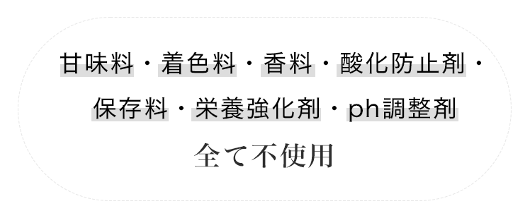 甘味料・着色料・香料・酸化防止剤・保存料・栄養強化剤・Ph調整剤 全て不使用