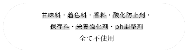 甘味料・着色料・香料・酸化防止剤・保存料・栄養強化剤・Ph調整剤 全て不使用